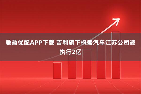驰盈优配APP下载 吉利旗下枫盛汽车江苏公司被执行2亿