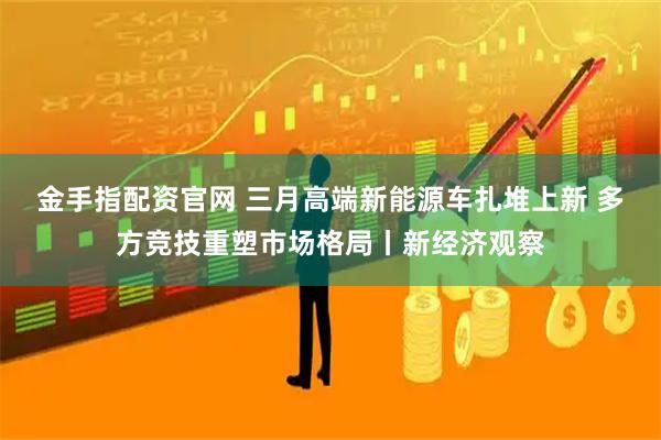 金手指配资官网 三月高端新能源车扎堆上新 多方竞技重塑市场格局丨新经济观察
