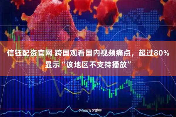 信钰配资官网 跨国观看国内视频痛点，超过80%显示“该地区不支持播放”