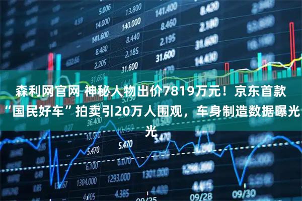 森利网官网 神秘人物出价7819万元！京东首款“国民好车”拍卖引20万人围观，车身制造数据曝光