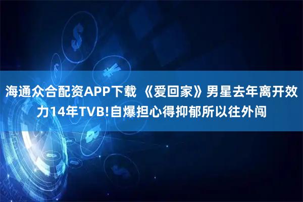 海通众合配资APP下载 《爱回家》男星去年离开效力14年TVB!自爆担心得抑郁所以往外闯