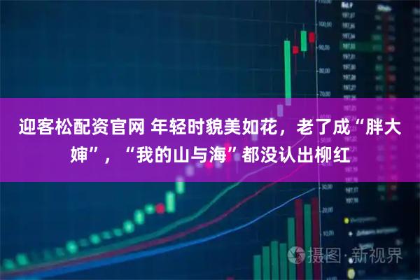 迎客松配资官网 年轻时貌美如花，老了成“胖大婶”，“我的山与海”都没认出柳红