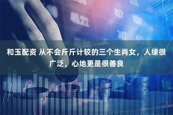 和玉配资 从不会斤斤计较的三个生肖女，人缘很广泛，心地更是很善良