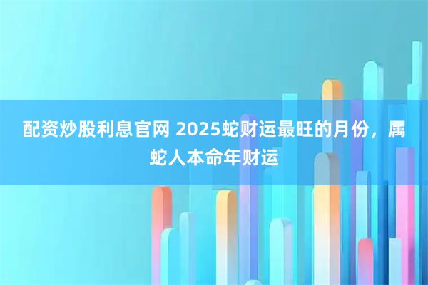 配资炒股利息官网 2025蛇财运最旺的月份，属蛇人本命年财运