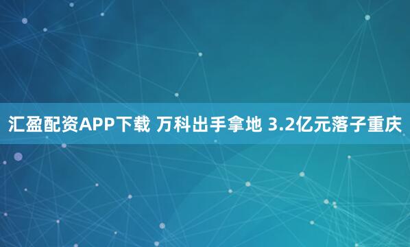 汇盈配资APP下载 万科出手拿地 3.2亿元落子重庆