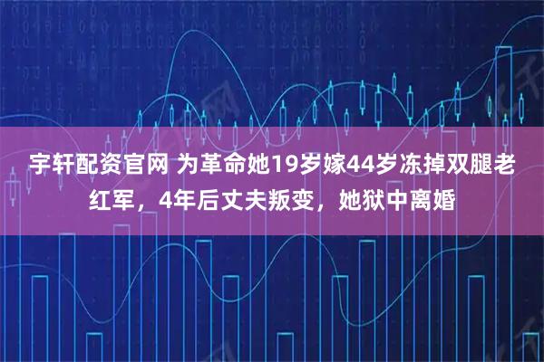 宇轩配资官网 为革命她19岁嫁44岁冻掉双腿老红军，4年后丈夫叛变，她狱中离婚