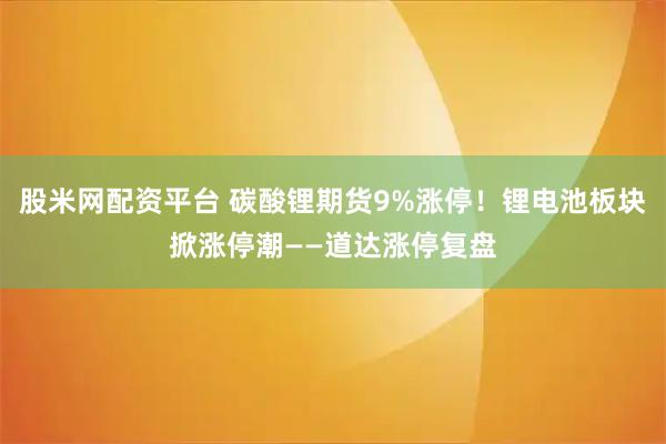 股米网配资平台 碳酸锂期货9%涨停！锂电池板块掀涨停潮——道达涨停复盘