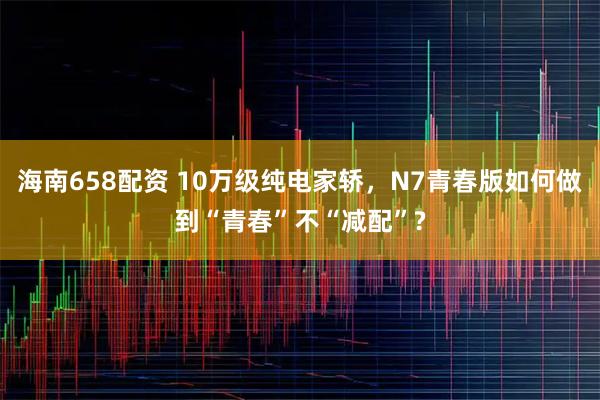 海南658配资 10万级纯电家轿，N7青春版如何做到“青春”不“减配”?