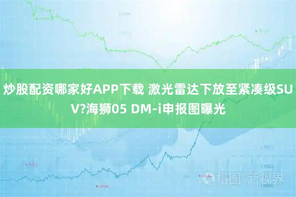 炒股配资哪家好APP下载 激光雷达下放至紧凑级SUV?海狮05 DM-i申报图曝光