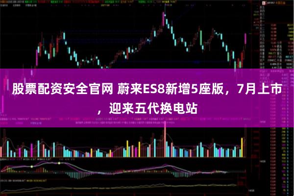 股票配资安全官网 蔚来ES8新增5座版，7月上市，迎来五代换电站