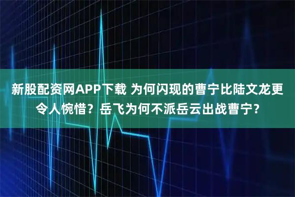 新股配资网APP下载 为何闪现的曹宁比陆文龙更令人惋惜？岳飞为何不派岳云出战曹宁？