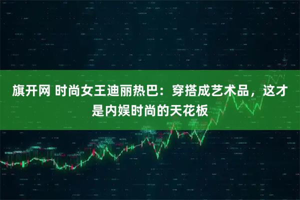 旗开网 时尚女王迪丽热巴：穿搭成艺术品，这才是内娱时尚的天花板