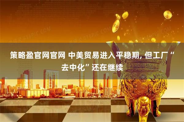 策略盈官网官网 中美贸易进入平稳期, 但工厂“去中化”还在继续