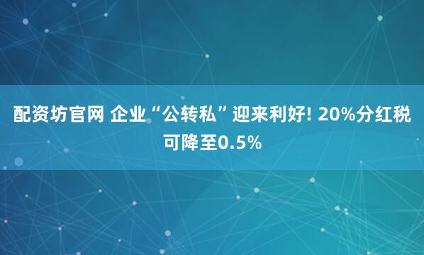 配资坊官网 企业“公转私”迎来利好! 20%分红税可降至0.5%
