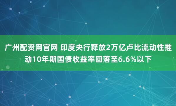 广州配资网官网 印度央行释放2万亿卢比流动性推动10年期国债收益率回落至6.6%以下
