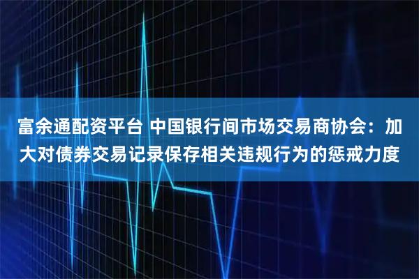 富余通配资平台 中国银行间市场交易商协会：加大对债券交易记录保存相关违规行为的惩戒力度