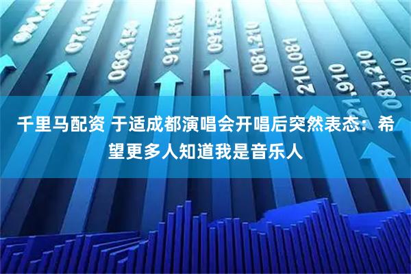 千里马配资 于适成都演唱会开唱后突然表态：希望更多人知道我是音乐人