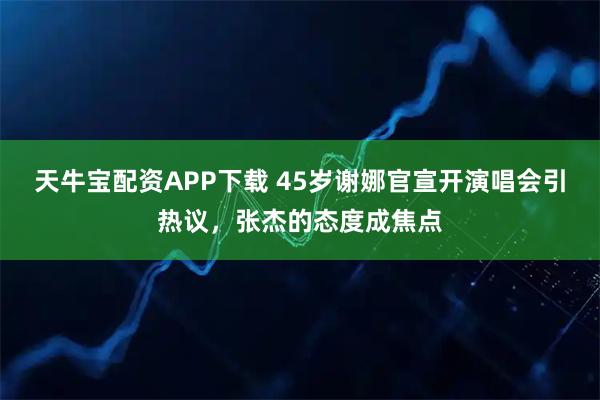 天牛宝配资APP下载 45岁谢娜官宣开演唱会引热议，张杰的态度成焦点