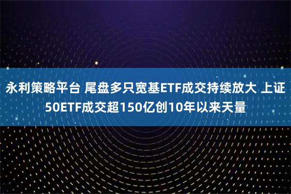 永利策略平台 尾盘多只宽基ETF成交持续放大 上证50ETF成交超150亿创10年以来天量