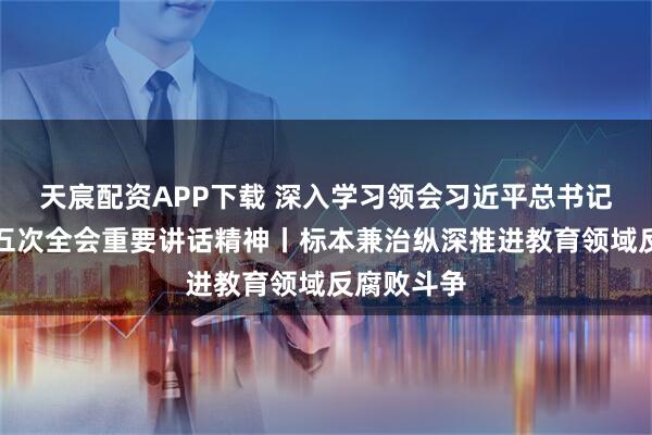 天宸配资APP下载 深入学习领会习近平总书记中央纪委五次全会重要讲话精神丨标本兼治纵深推进教育领域反腐败斗争