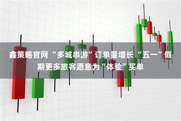 鑫策略官网 “多城串游”订单量增长 “五一”假期更多旅客愿意为“体验”买单