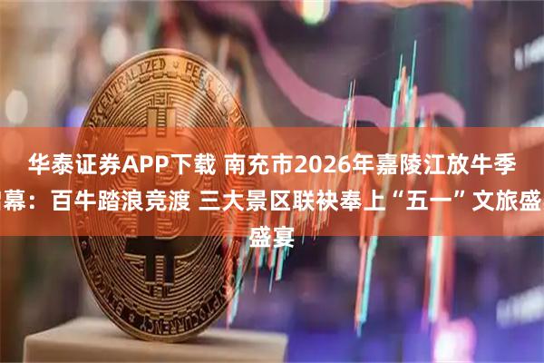华泰证券APP下载 南充市2026年嘉陵江放牛季启幕：百牛踏浪竞渡 三大景区联袂奉上“五一”文旅盛宴