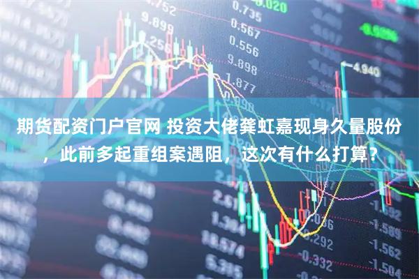 期货配资门户官网 投资大佬龚虹嘉现身久量股份，此前多起重组案遇阻，这次有什么打算？