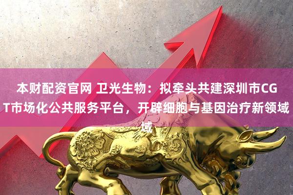 本财配资官网 卫光生物：拟牵头共建深圳市CGT市场化公共服务平台，开辟细胞与基因治疗新领域