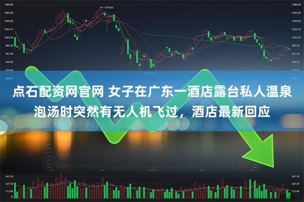 点石配资网官网 女子在广东一酒店露台私人温泉泡汤时突然有无人机飞过，酒店最新回应