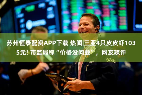 苏州恒泰配资APP下载 热闻|三亚4只皮皮虾1035元! 市监局称“价格没问题”，网友辣评