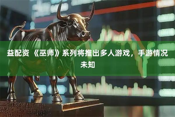 益配资 《巫师》系列将推出多人游戏，手游情况未知