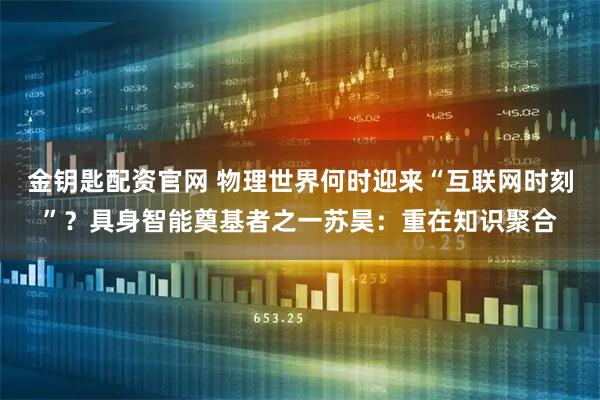 金钥匙配资官网 物理世界何时迎来“互联网时刻”?具身智能奠基者之一苏昊:重在知识聚合