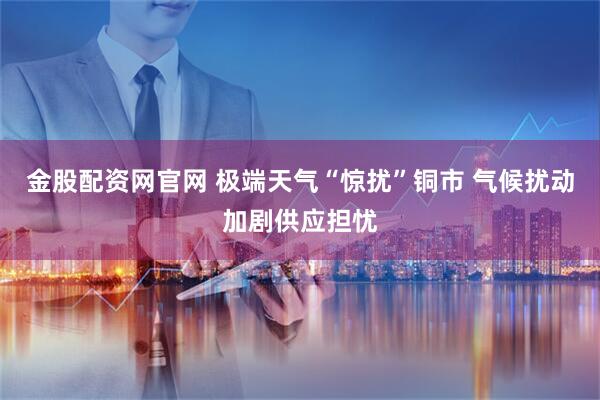 金股配资网官网 极端天气“惊扰”铜市 气候扰动加剧供应担忧